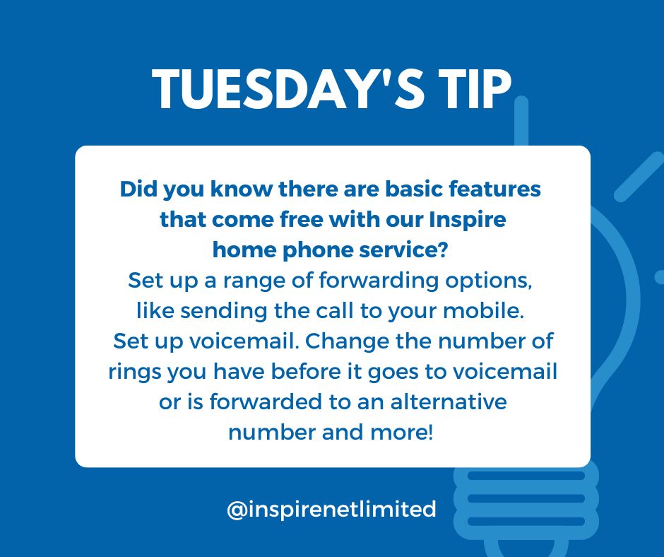 "tip number sixteen: Tuesday's tip from the helpdesk! Did you know there are basic features that come free with our Inspire phone service? Set up a range of forwarding options, like sending the call to your mobile. Set up voicemail. Change the number of rings you have before it goes to voicemail or is forwarded to an alternative number and more!"